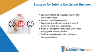 Strategy for Driving Consistent Reviews
• Leverage TOOLS to request a review after
every service call
• Leave a printed review card
• Train your installers to plant the seed &
deliver a world class experience
• Make a call after the service to walk them
through the review process
• Build reviews & recognition into your
company culture
 