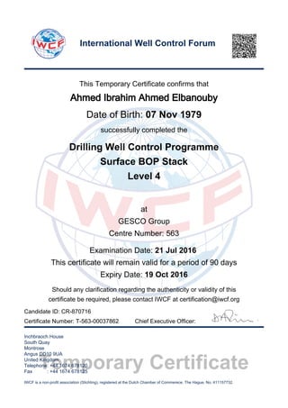Temporary Certificate
This Temporary Certificate confirms that
Ahmed Ibrahim Ahmed Elbanouby
Date of Birth: 07 Nov 1979
successfully completed the
Drilling Well Control Programme
Surface BOP Stack
Level 4
at
GESCO Group
Centre Number: 563
Examination Date: 21 Jul 2016
This certificate will remain valid for a period of 90 days
Expiry Date: 19 Oct 2016
Should any clarification regarding the authenticity or validity of this
certificate be required, please contact IWCF at certification@iwcf.org
Certificate Number: T-563-00037862 Chief Executive Officer:
Inchbraoch House
South Quay
Montrose
Angus DD10 9UA
United Kingdom
Telephone: +44 1674 678120
Fax : +44 1674 678125
IWCF is a non-profit association (Stichting), registered at the Dutch Chamber of Commerece, The Hague, No. 411157732.
International Well Control Forum
Candidate ID: CR-870716
 
