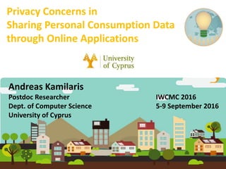 Andreas Kamilaris
Postdoc Researcher IWCMC 2016
Dept. of Computer Science 5-9 September 2016
University of Cyprus
Privacy Concerns in
Sharing Personal Consumption Data
through Online Applications
 