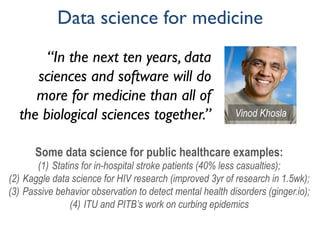 Data science for medicine
“In the next ten years, data
sciences and software will do
more for medicine than all of
the biological sciences together.’’ Vinod Khosla
Some data science for public healthcare examples:
(1)  Statins for in-hospital stroke patients (40% less casualties);
(2)  Kaggle data science for HIV research (improved 3yr of research in 1.5wk);
(3)  Passive behavior observation to detect mental health disorders (ginger.io);
(4)  ITU and PITB’s work on curbing epidemics
 