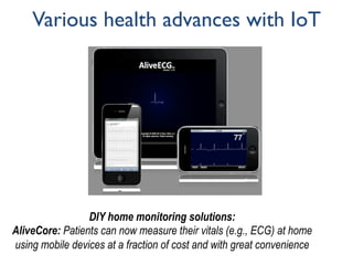 Various health advances with IoT
DIY home monitoring solutions:
AliveCore: Patients can now measure their vitals (e.g., ECG) at home
using mobile devices at a fraction of cost and with great convenience
 