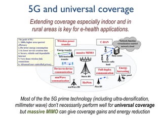 5G and universal coverage
Most of the the 5G prime technology (including ultra-densification,
millimeter wave) don’t necessarily perform well for universal coverage
but massive MIMO can give coverage gains and energy reduction
Extending coverage especially indoor and in
rural areas is key for e-health applications.
 