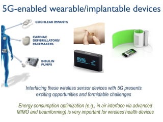 5G-enabled wearable/implantable devices
Energy consumption optimization (e.g., in air interface via advanced
MIMO and beamforming) is very important for wireless health devices
Interfacing these wireless sensor devices with 5G presents
exciting opportunities and formidable challenges
 