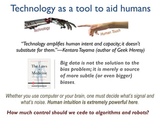Technology as a tool to aid humans
Big data is not the solution to the
bias problem; it is merely a source
of more subtle (or even bigger)
biases.
Whether you use computer or your brain, one must decide what’s signal and
what’s noise. Human intuition is extremely powerful here.
Human TouchTechnology
“Technology amplifies human intent and capacity; it doesn't
substitute for them.”—KentaroToyama (author of Geek Heresy)
How much control should we cede to algorithms and robots?
 