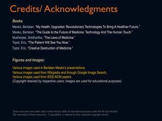 Books
Figures and Images:
Credits/ Acknowledgments
Various images used in Bertalan Meskó’s presentations
Mesko, Bertalan. “The Guide to the Future of Medicine: Technology And The Human Touch.”
Various images used from Wikipedia and through Google Image Search.
Various images used from IEEE/ACM papers
(Copyright retained by respective users; images are used for educational purposes)
Meskó, Bertalan. “My Health: Upgraded: Revolutionary Technologies To Bring A Healthier Future.”
Mukherjee, Siddhartha, “The Laws of Medicine.”
These resources have been used in these lecture slides for educational purpose under the fair use doctrine.
The ownership of these resources, if copyrighted, is retained by their respective copyright owners.
Topol, Eric, “The Patient Will See You Now.”
Topol, Eric, “Creative Destruction of Medicine.”
 