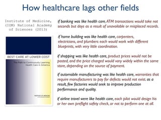 How healthcare lags other fields
if banking was like health care,ATM transactions would take not
seconds but days as a result of unavailable or misplaced records.
if home building was like health care, carpenters,
electricians, and plumbers each would work with different
blueprints, with very little coordination.
if shopping was like health care, product prices would not be
posted, and the price charged would vary widely within the same
store, depending on the source of payment.
if automobile manufacturing was like health care, warranties that
require manufacturers to pay for defects would not exist. as a
result, few factories would seek to improve production
performance and quality.
if airline travel were like health care, each pilot would design his
or her own preflight safety check, or not to perform one at all.
Institute of Medicine,
(IOM) National Academy
of Sciences (2013)
 