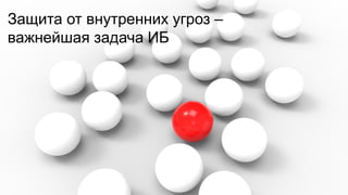 Защита от внутренних угроз –
важнейшая задача ИБ

 