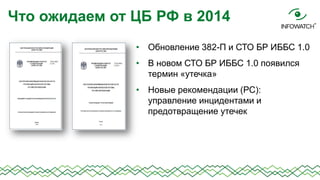 Что ожидаем от ЦБ РФ в 2014
• Обновление 382-П и СТО БР ИББС 1.0
• В новом СТО БР ИББС 1.0 появился
термин «утечка»
• Новые рекомендации (РС):
управление инцидентами и
предотвращение утечек

 