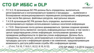 СТО БР ИББС и DLP
•

•
•

•

П.7.4.3. В организации БС РФ должны быть определены, выполняться,
регистрироваться и контролироваться правила и процедуры: … выявления и
блокирования несанкционированного перемещения (копирования) информации,
в том числе баз данных, файловых ресурсов, виртуальных машин
7.4.5 В организации БС РФ должен быть определен, выполняться и
контролироваться порядок использования съемных носителей информации
п. 7.6.9. Электронная почта должна архивироваться. Целями создания архивов
электронной почты являются: контроль информационных потоков, в том числе с
целью предотвращение утечек информации; использование архивов при
проведении разбирательств по фактам утечек информации. Должны быть
определены, выполняться, регистрироваться и контролироваться правила и
процедуры доступа к информации архива и ее изменения, предусматривающие
возможность доступа работников службы ИБ к информации архива.
… (7.4.4, 7.6.10, 7.10.5.1, 8.2.2, 8.10, 8.12)
СТО БР ИББС 1.0-2014 (проект)

 