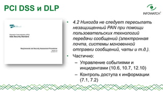 PCI DSS и DLP
• 4.2 Никогда не следует пересылать
незащищенный PAN при помощи
пользовательских технологий
передачи сообщений (электронная
почта, системы мгновенной
отправки сообщений, чаты и т.д.).
• Частично:
– Управление событиями и
инцидентами (10.6, 10.7, 12.10)
– Контроль доступа к информации
(7.1, 7.2)

 