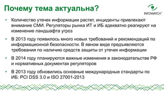 Почему тема актуальна?
• Количество утечек информации растет, инциденты привлекают
внимание СМИ. Регуляторы рынка ИТ и ИБ адекватно реагируют на
изменение ландшафта угроз
• В 2013 году появилось много новых требований и рекомендаций по
информационной безопасности. В явном виде предъявляются
требования по наличию средств защиты от утечек информации

• В 2014 году планируются важные изменения в законодательстве РФ
и нормативных документах регуляторов
• В 2013 году обновились основные международные стандарты по
ИБ: PCI DSS 3.0 и ISO 27001-2013

 