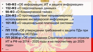•
•
•
•
•
•
•
•
•

149-ФЗ «Об информации, ИТ и защите информации»
152-ФЗ «О персональных данных»
98-ФЗ «О Коммерческой тайне»
224-ФЗ «О противодействии неправомерному
использованию инсайдерской информации …»
161-ФЗ «О национальной платежной системе»
…
ПП 1119 «Об утверждении требований к защите ПДн при
их обработке ИСПДн»
ПП 2036-р «Об утверждении Стратегии развития отрасли
ИТ в РФ на 2014 - 2020 годы и на перспективу до 2025
года»
…

 