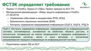 ФСТЭК определяет требования
•
•

Приказ 17 (ГосИС), Приказ 21 (ПДн), Проект приказа по АСУ ТП
Методические рекомендации «Меры защиты информации в ГосИС»
(11.02.2014)
– Управление событиями и инцидентами (РСБ, ИНЦ)
– Безопасность машинных носителей (ЗНИ)
– Контроль содержания передаваемой информации (ОЦЛ.5, ОЦЛ.8, УПД.3)

ОЦЛ.5. Контроль содержания информации, передаваемой из информационной
системы (контейнерный, основанный на свойствах объекта доступа, и
контентный, основанный на поиске запрещенной к передаче информации с
использованием сигнатур, меток и иных методов), и исключение
неправомерной передачи информации из информационной системы
•

Подготовлен проект РД по DLP

 