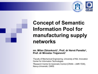 Concept of Semantic Information Pool for manufacturing supply networks mr. Milan Zdravković 1 , Prof. dr Hervé Panetto 2 , Prof. dr Miroslav Trajanović 1 1 Faculty of Mechanical Engineering, University of Niš, Innovation Center for Information Technologies 2 Research Centre for Automatic Control (CRAN – UMR 7039), Nancy-Université, CNRS 