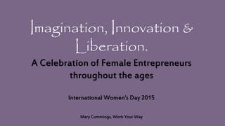 Imagination, Innovation &
Liberation.
A Celebration of Female Entrepreneurs
throughout the ages
International Women’s Day 2015
Mary Cummings, Work Your Way
 