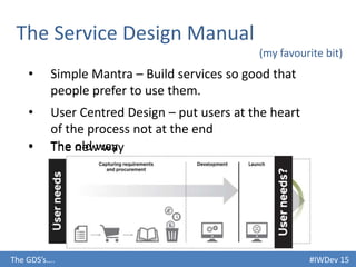 #IWDev 15The GDS’s….
The Service Design Manual
(my favourite bit)
• Simple Mantra – Build services so good that
people prefer to use them.
• User Centred Design – put users at the heart
of the process not at the end
• The old way• The new way
 