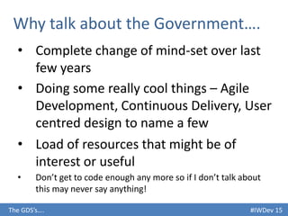#IWDev 15The GDS’s….
Why talk about the Government….
• Complete change of mind-set over last
few years
• Doing some really cool things – Agile
Development, Continuous Delivery, User
centred design to name a few
• Load of resources that might be of
interest or useful
• Don’t get to code enough any more so if I don’t talk about
this may never say anything!
 