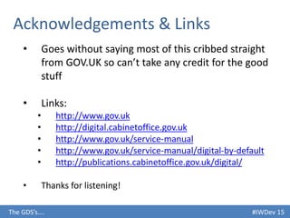 #IWDev 15The GDS’s….
Acknowledgements & Links
• Goes without saying most of this cribbed straight
from GOV.UK so can’t take any credit for the good
stuff
• Links:
• http://www.gov.uk
• http://digital.cabinetoffice.gov.uk
• http://www.gov.uk/service-manual
• http://www.gov.uk/service-manual/digital-by-default
• http://publications.cabinetoffice.gov.uk/digital/
• Thanks for listening!
 