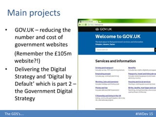 #IWDev 15The GDS’s….
• GOV.UK – reducing the
number and cost of
government websites
Main projects
(Remember the £105m
website?!)
• Delivering the Digital
Strategy and ‘Digital by
Default’ which is part 2 –
the Government Digital
Strategy
 