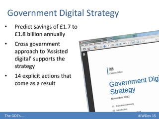 #IWDev 15The GDS’s….
Government Digital Strategy
• Predict savings of £1.7 to
£1.8 billion annually
• Cross government
approach to ‘Assisted
digital’ supports the
strategy
• 14 explicit actions that
come as a result
 