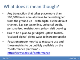 #IWDev 15The GDS’s….
What does it mean though?
• Any transaction that takes place more than
100,000 times annually have to be redesigned
from the ground up - with digital as the default
channel. E.g. car tax online, universal credit,
personalised registrations, prison visit booking
• Has to be a plan to get digital uptake to 80%,
‘assisted digital’ giving ways to increase uptake
• Focus on proper metrics to measure use and
those metrics to be publicly available on the
“performance platform” -
https://www.gov.uk/performance
 
