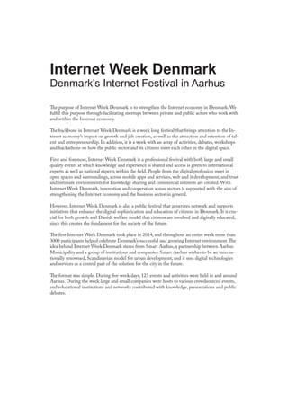 The purpose of Internet Week Denmark is to strengthen the Internet economy in Denmark. We
fulfill this purpose through facilitating meetups between private and public actors who work with
and within the Internet economy.
The backbone in Internet Week Denmark is a week long festival that brings attention to the In-
ternet economy’s impact on growth and job creation, as well as the attraction and retention of tal-
ent and entrepreneurship. In addition, it is a week with an array of activities, debates, workshops
and hackathons on how the public sector and its citizens meet each other in the digital space.
First and foremost, Internet Week Denmark is a professional festival with both large and small
quality events at which knowledge and experience is shared and access is given to international
experts as well as national experts within the field. People from the digital profession meet in
open spaces and surroundings, across mobile apps and services, web and it development, and trust
and intimate environments for knowledge sharing and commercial interests are created. With
Internet Week Denmark, innovation and cooperation across sectors is supported with the aim of
strengthening the Internet economy and the business sector in general.
However, Internet Week Denmark is also a public festival that generates network and supports
initiatives that enhance the digital sophistication and education of citizens in Denmark. It is cru-
cial for both growth and Danish welfare model that citizens are involved and digitally educated,
since this creates the fundament for the society of the future.
The first Internet Week Denmark took place in 2014, and throughout an entire week more than
3000 participants helped celebrate Denmark’s successful and growing Internet environment.The
idea behind Internet Week Denmark stems from Smart Aarhus, a partnership between Aarhus
Municipality and a group of institutions and companies. Smart Aarhus wishes to be an interna-
tionally renowned, Scandinavian model for urban development, and it sees digital technologies
and services as a central part of the solution for the city in the future.
The format was simple. During five week days, 123 events and activities were held in and around
Aarhus. During the week large and small companies were hosts to various crowdsourced events,
and educational institutions and networks contributed with knowledge, presentations and public
debates.
Internet Week Denmark
Denmark's Internet Festival in Aarhus
 