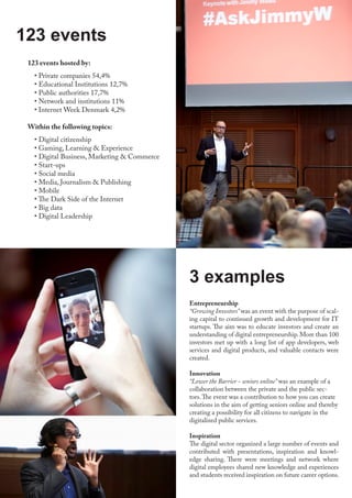 123 events hosted by:
• Private companies 54,4%
• Educational Institutions 12,7%
• Public authorities 17,7%
• Network and institutions 11%
• Internet Week Denmark 4,2%
Within the following topics:
• Digital citizenship
• Gaming, Learning & Experience
• Digital Business, Marketing & Commerce
• Start-ups
• Social media
• Media, Journalism & Publishing
• Mobile
• The Dark Side of the Internet
• Big data
• Digital Leadership
123 events
Entrepreneurship
“Growing Investors” was an event with the purpose of scal-
ing capital to continued growth and development for IT
startups. The aim was to educate investors and create an
understanding of digital entrepreneurship. More than 100
investors met up with a long list of app developers, web
services and digital products, and valuable contacts were
created.
Innovation
“Lower the Barrier - seniors online” was an example of a
collaboration between the private and the public sec-
tors.The event was a contribution to how you can create
solutions in the aim of getting seniors online and thereby
creating a possibility for all citizens to navigate in the
digitalized public services.
Inspiration
The digital sector organized a large number of events and
contributed with presentations, inspiration and knowl-
edge sharing. There were meetings and network where
digital employees shared new knowledge and experiences
and students received inspiration on future career options.
3 examples
 