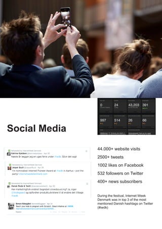During the festival, Internet Week
Denmark was in top 3 of the most
mentioned Danish hashtags on Twitter
(#iwdk)
Social Media
44.000+ website visits
2500+ tweets
1002 likes on Facebook
532 followers on Twitter
400+ news subscribers
 