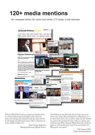 120+ media mentions
““At Publico, we are obviously proud of the many men-
tions in the media. We participated as a PR partner on a
pro bono basis and it was our job to make sure the festival
was generously mentioned in the media as a serious and
national event. When Internet Week Denmark is held yet
again, we will absolutely be ready if we are invited to be
PR partner once again.”
Uffe Lyngaa, CEO,
Publico Kommunikation
“Internet Week Denmark is an important initiative that,
in a very beneficial way, sheds light on the reality for
many new startups, but simultaneously also stays relevant
for the digital transformation many “older” companies are
in the middle of right now.”
Claus Hovge Andersen,
Managing Director, Jyllands-Posten
60+ newspaper articles, 55+ online news articles, 3 TV stories. 5 radio interviews.
 