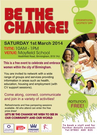 BE THE
CHANGE!

INTERNATIONAL
WOMEN’S DAY

SATURDAY 1st March 2014
TIME: 10AM - 1PM
VENUE: Mayfield School

Heathfield Road, Birmingham, B19 1HJ

This is a free event to celebrate and embrace
women within the city of Birmingham.
You are invited to network with a wide
range of groups and services providing
information in areas such as health,
education, housing and employment (with
CV support sessions).

Come along, connect, communicate
and join in a variety of activities!
Refreshments and free pampering sessions
available. All who attend can enter the free
prize draw!

ADMIS
SION:

FREE!

LET'S BE THE CHANGE WE WISH TO SEE IN
OUR COMMUNITY AND OUR WORLD
To book a stall and for
further details contact:
Tel 07903 469 025

 
