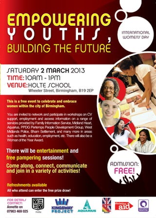 EMPOWERING
Y O U T H S ,                                                                  INTERNATIONAL
                                                                                WOMEN’S DAY


BUILDING THE FUTURE
SATURDAY 2 MARCH 2013
TIME: 10AM - 1PM
VENUE: HOLTE SCHOOL
                Wheeler Street, Birmingham, B19 2EP

This is a free event to celebrate and embrace
women within the city of Birmingham.

You are invited to network and participate in workshops on CV
support, employment and access information on a range of
services provided by Family Information Service, Midland Heart,
Aquarius, PPDG Pertemps People Development Group, West
Midlands Police, Bham Settlement, and many more in areas
such as health, education, employment, etc. There will also be a
Woman of the Year Award.


There will be entertainment and
free pampering sessions!
Come along, connect, communicate                                           ADMISSION:
and join in a variety of activities!                                        FREE!
Refreshments available
All who attend can enter the free prize draw!

FOR DETAILS
CONTACT:
Annette on                                                         
                                                                   
                             
07903 469 025        Holte
                                                                   
                                                                   
                                                                   
                                                                   
 