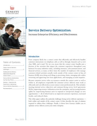 Business White Paper




                                                                   Service Delivery Optimization:
                                                                   Increase Enterprise Efficiency and Effectiveness




                                                                   Introduction
                                                                   Your company likely has a contact center that efficiently and effectively handles
Table of Contents                                                  customer interactions via telephone calls as well as through channels such as text
                                                                   chat, SMS, and e-mail. Yet are you aware that the contact center handles just a
Introduction .............................................. 1
                                                                   fraction of the activities that impact the customer experience throughout your
Today’s Service Delivery
Challenges ................................................2
                                                                   business? In many industries today, including insurance, telecommunications, and
                                                                   financial services, as many as three times the number of employees who manage
Enabling Service Delivery
Optimization Beyond the                                            customer-related activities actually work outside of the contact center in line-of-
Contact Center ............................................... 2   business (LOB) areas doing such things as processing claims, managing sales orders,
Service Delivery Optimization                                      reviewing and approving new loan applications, and managing account inquiries.
has Four Key Pillars.................................3             Because customer service relies on resources outside the contact center as well as
Genesys — Expertise and                                            within it, all employees responsible for customer service delivery must work as
Experience in Optimizing
                                                                   efficiently and cost effectively as your contact center professionals do. This includes:
Service Delivery Operations ..................4
                                                                   meeting internal service objectives and customer-facing service level agreements
Recommendation ...................................... 5
                                                                   (SLAs); improving resource utilization across the enterprise; and increasing business
                                                                   agility by empowering business users to respond to unexpected changes or new
                                                                   opportunities — all of which lead to an improved customer experience, increased
                                                                   loyalty, and reduced churn.
                                                                   This white paper outlines the particular challenges facing service delivery operations —
                                                                   both within and outside of the contact center. It then describes the type of solution
                                                                   required to address these challenges. Finally, it shows how Genesys enables you to
                                                                   optimize service delivery across your entire enterprise.




                                     May 2009
 