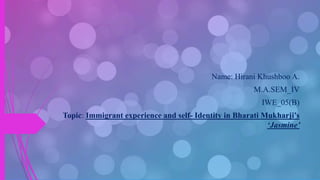 Name: Hirani Khushboo A.
M.A.SEM_IV
IWE_05(B)
Topic: Immigrant experience and self- Identity in Bharati Mukharji’s
‘Jasmine’
 