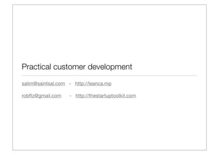 Practical customer development
salim@saintsal.com - http://leanca.mp

robftz@gmail.com   - http://thestartuptoolkit.com
 