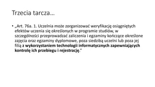 Trzecia tarcza…
• „Art. 76a. 1. Uczelnia może zorganizować weryfikację osiągniętych
efektów uczenia się określonych w programie studiów, w
szczególności przeprowadzać zaliczenia i egzaminy kończące określone
zajęcia oraz egzaminy dyplomowe, poza siedzibą uczelni lub poza jej
filią z wykorzystaniem technologii informatycznych zapewniających
kontrolę ich przebiegu i rejestrację.”
 