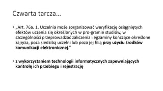 Czwarta tarcza…
• „Art. 76a. 1. Uczelnia może zorganizować weryfikację osiągniętych
efektów uczenia się określonych w pro-gramie studiów, w
szczególności przeprowadzać zaliczenia i egzaminy kończące określone
zajęcia, poza siedzibą uczelni lub poza jej filią przy użyciu środków
komunikacji elektronicznej.”
• z wykorzystaniem technologii informatycznych zapewniających
kontrolę ich przebiegu i rejestrację
 