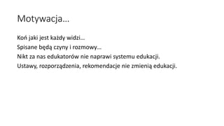 Motywacja…
Koń jaki jest każdy widzi…
Spisane będą czyny i rozmowy…
Nikt za nas edukatorów nie naprawi systemu edukacji.
Ustawy, rozporządzenia, rekomendacje nie zmienią edukacji.
 