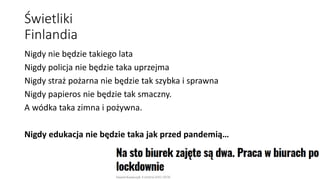 Świetliki
Finlandia
Nigdy nie będzie takiego lata
Nigdy policja nie będzie taka uprzejma
Nigdy straż pożarna nie będzie tak szybka i sprawna
Nigdy papieros nie będzie tak smaczny.
A wódka taka zimna i pożywna.
Nigdy edukacja nie będzie taka jak przed pandemią…
 