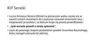 Klif Seneki
• Lucius Annaeus Seneca (Minor) w pierwszym wieku naszej ery w
swoich Listach moralnych do Lucyliusza rozważał zmienność losu i
niepewność przyszłości, za którymi kryje się prosta prawidłowość:
• „zysk wzrasta powoli a strata spiesznie”,
• czym do pewnego stopnia przewidział upadek Cesarstwa Rzymskiego,
który nastąpił czterysta lat później.
 