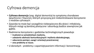 Cyfrowa demencja
• Cyfrowa demencja (ang. digital dementia) to symptomy chorobowe
(psychiczne i fizyczne), których przyczyną jest niekontrolowane korzystanie
z mediów cyfrowych.
• Zjawisko to może być szczególnie niebezpieczne dla dzieci i młodzieży,
których mózgi są bardziej plastyczne i absorbują bodźce zewnętrzne jak
gąbka.
• Nadmierne korzystanie z gadżetów technologicznych powoduje
• trudności w samodzielnym myśleniu,
• zubożenie zdolności komunikacyjnych i myślenia abstrakcyjnego,
• zaburzenie pamięci, uwagi i orientacji przestrzennej
• oraz problemy w nauce.
• U dorosłych - problemy z zapamiętywaniem informacji i koncentracją.
 
