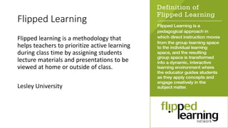 Flipped Learning
Flipped learning is a methodology that
helps teachers to prioritize active learning
during class time by assigning students
lecture materials and presentations to be
viewed at home or outside of class.
Lesley University
 
