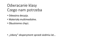 Odwracanie klasy
Czego nam potrzeba
• Odważna decyzja.
• Materiały multimedialne.
• Obustronne chęci.
• „Udany” eksperyment sprzed siedmiu lat…
 