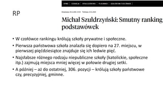 RP
• W czołówce rankingu królują szkoły prywatne i społeczne.
• Pierwsza państwowa szkoła znalazła się dopiero na 27. miejscu, w
pierwszej pięćdziesiątce znajduje się ich ledwie pięć.
• Najsłabsze różnego rodzaju niepubliczne szkoły (katolickie, społeczne
itp.) zajmują miejsca mniej więcej w połowie drugiej setki.
• A później – aż do ostatniej, 306. pozycji – królują szkoły państwowe
czy, precyzyjniej, gminne.
 