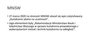 MNiSW
• 27 marca 2020 na stronach MNiSW ukazał się wpis zatytułowany
„Kształcenie zdalne na uczelniach”.
• Jego elementem były „Rekomendacje Ministerstwa Nauki i
Szkolnictwa Wyższego w sprawie kształcenia prowadzonego z
wykorzystaniem metod i technik kształcenia na odległość”.
 