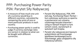 PPP: Purchasing Power Parity
PSN: Parytet Siły Nabywczej
• A measure of how much one unit
of a currency would buy in
different countries, calculated by
comparing the price of one or
more particular products in each
country.
• Purchasing power parity is used to
judge if currency exchange rates
are correct in relation to what can
be bought with different
currencies.
• Parytet Siły Nabywczej, PSN, PPP
(od ang. Purchasing Power Parity) –
kurs walutowy wyliczony w oparciu
o porównanie cen sztywno
ustalonego koszyka towarów i
usług w różnych krajach w tym
samym czasie, wyrażonych w
walutach tych krajów.
• Parytet siły nabywczej jest lepszym
wskaźnikiem od finansowego
(giełdowo-bankowego) kursu
walutowego, gdyż uwzględnia siłę
nabywczą ludności.
 