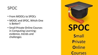 SPOC
• From MOOCs to SPOCs
• MOOC and SPOC, Which One
is Better?
• Small Private Online Courses
in Computing Learning:
evidence, trends and
challenges
 