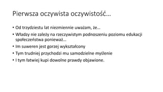 Pierwsza oczywista oczywistość…
• Od trzydziestu lat niezmiennie uważam, że…
• Władzy nie zależy na rzeczywistym podnoszeniu poziomu edukacji
społeczeństwa ponieważ…
• Im suweren jest gorzej wykształcony
• Tym trudniej przychodzi mu samodzielne myślenie
• I tym łatwiej kupi dowolne prawdy objawione.
 
