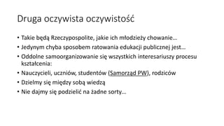 Druga oczywista oczywistość
• Takie będą Rzeczypospolite, jakie ich młodzieży chowanie…
• Jedynym chyba sposobem ratowania edukacji publicznej jest…
• Oddolne samoorganizowanie się wszystkich interesariuszy procesu
kształcenia:
• Nauczycieli, uczniów, studentów (Samorząd PW), rodziców
• Dzielmy się między sobą wiedzą
• Nie dajmy się podzielić na żadne sorty…
 