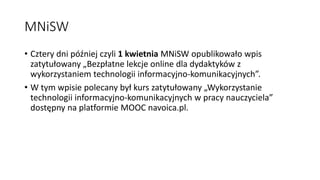 MNiSW
• Cztery dni później czyli 1 kwietnia MNiSW opublikowało wpis
zatytułowany „Bezpłatne lekcje online dla dydaktyków z
wykorzystaniem technologii informacyjno-komunikacyjnych”.
• W tym wpisie polecany był kurs zatytułowany „Wykorzystanie
technologii informacyjno-komunikacyjnych w pracy nauczyciela”
dostępny na platformie MOOC navoica.pl.
 
