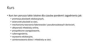 Kurs
• Kurs ten porusza takie istotne dla czasów pandemii zagadnienia jak:
• promocja placówek edukacyjnych,
• wizerunek placówki w sieci,
• mechanizmy tworzenia fakenewsów i pseudonaukowych doniesień,
• aktywność młodzieży online,
• prospołeczne zaangażowanie,
• cyberzagrożenia,
• wyzwania edukacyjne,
• zainteresowania dzieci i młodzieży w sieci.
 